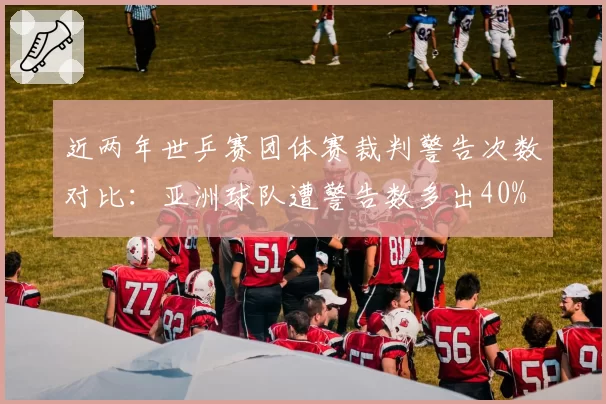 近两年世乒赛团体赛裁判警告次数对比:亚洲球队遭警告数多出40%