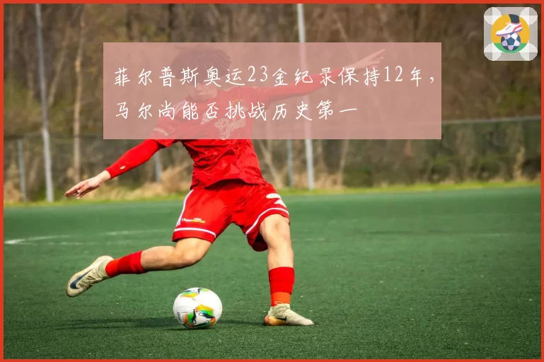 菲尔普斯奥运23金纪录保持12年，马尔尚能否挑战历史第一