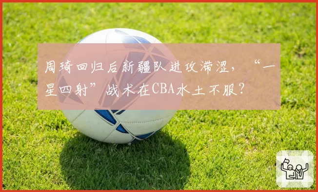 周琦回归后新疆队进攻滞涩,“一星四射”战术在CBA水土不服?