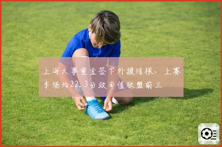 上海久事重金签下外援培根，上赛季场均22.3分效率值联盟前三