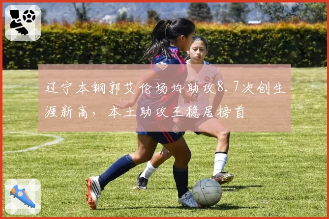 辽宁本钢郭艾伦场均助攻8.7次创生涯新高，本土助攻王稳居榜首