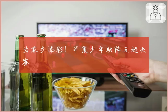 为家乡添彩！辛集少年助阵五超决赛