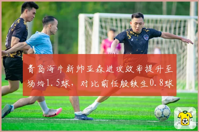 青岛海牛新帅亚森进攻效率提升至场均1.5球，对比前任殷铁生0.8球彻底激活锋线