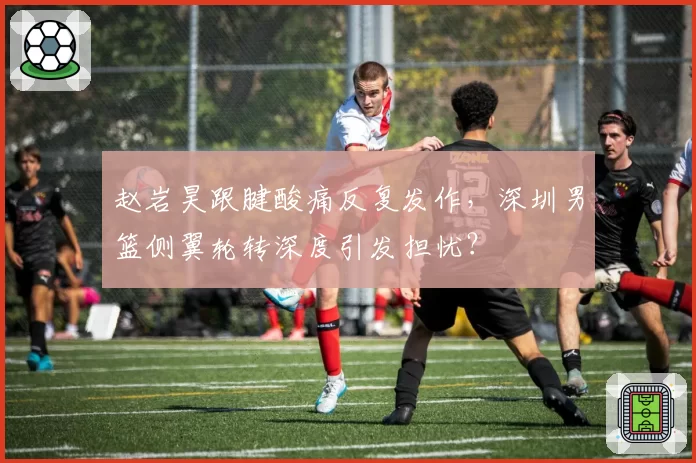 赵岩昊跟腱酸痛反复发作，深圳男篮侧翼轮转深度引发担忧？