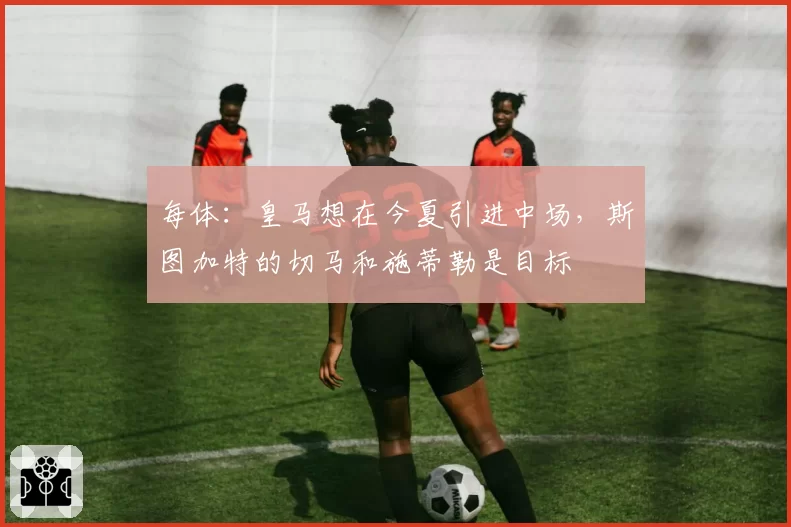 每体:皇马想在今夏引进中场,斯图加特的切马和施蒂勒是目标