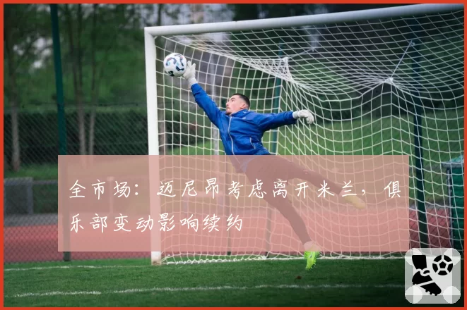 全市场：迈尼昂考虑离开米兰，俱乐部变动影响续约