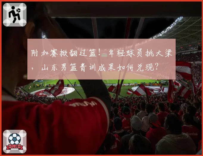 附加赛掀翻辽篮！年轻球员挑大梁，山东男篮青训成果如何兑现？