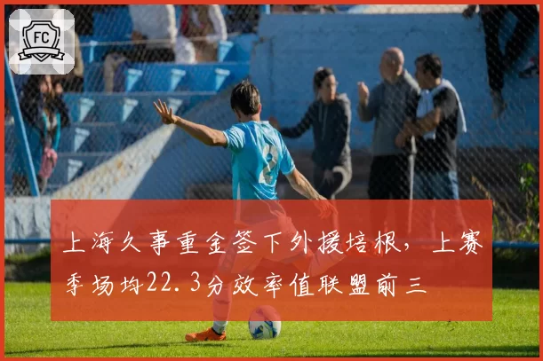 上海久事重金签下外援培根，上赛季场均22.3分效率值联盟前三