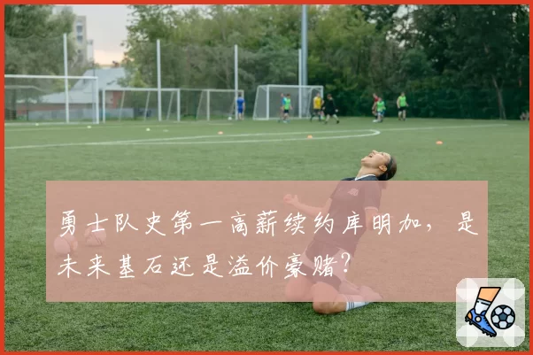 勇士队史第一高薪续约库明加,是未来基石还是溢价豪赌?