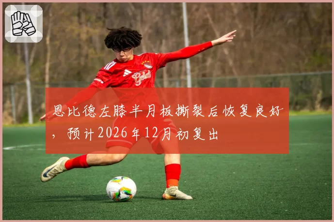恩比德左膝半月板撕裂后恢复良好，预计2026年12月初复出
