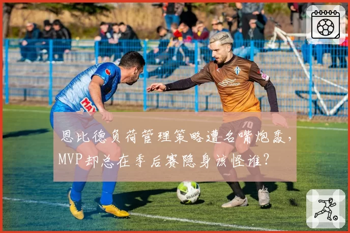恩比德负荷管理策略遭名嘴炮轰，MVP却总在季后赛隐身该怪谁？