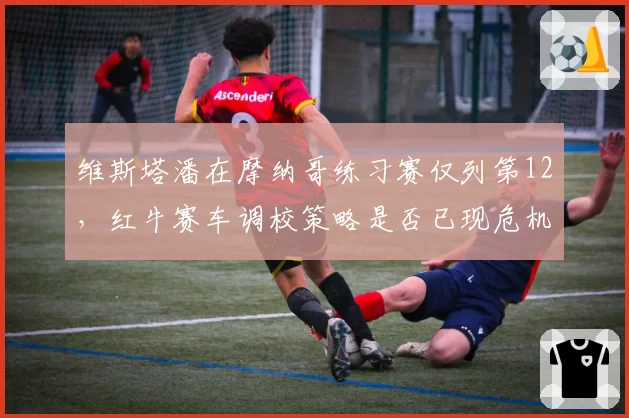 维斯塔潘在摩纳哥练习赛仅列第12，红牛赛车调校策略是否已现危机？