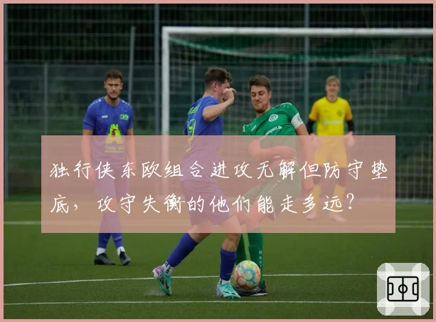 独行侠东欧组合进攻无解但防守垫底,攻守失衡的他们能走多远?