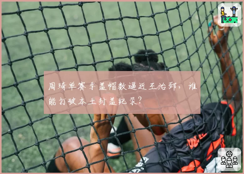 周琦单赛季盖帽数逼近王治郅，谁能打破本土封盖纪录？