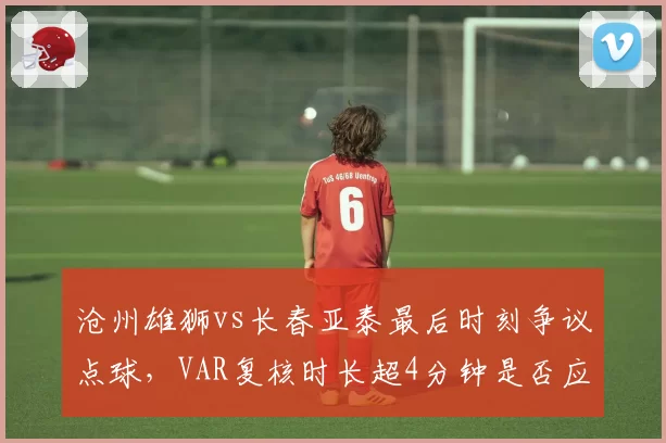 沧州雄狮vs长春亚泰最后时刻争议点球，VAR复核时长超4分钟是否应限制？