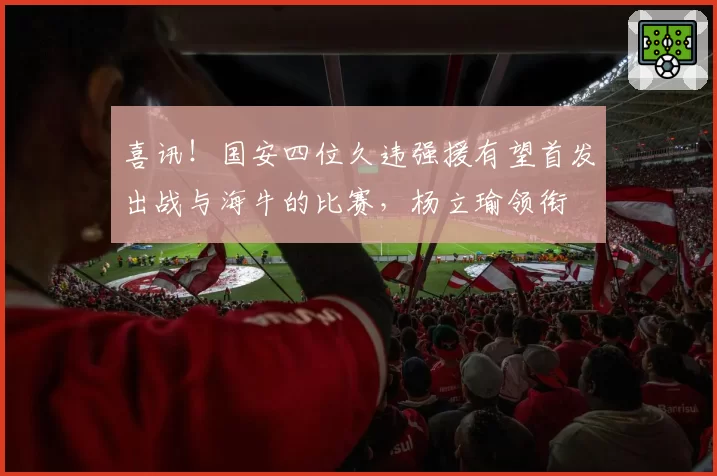 喜讯！国安四位久违强援有望首发出战与海牛的比赛，杨立瑜领衔