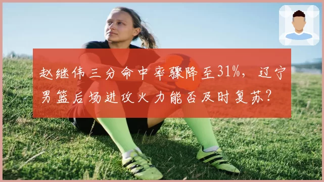 赵继伟三分命中率骤降至31%,辽宁男篮后场进攻火力能否及时复苏?