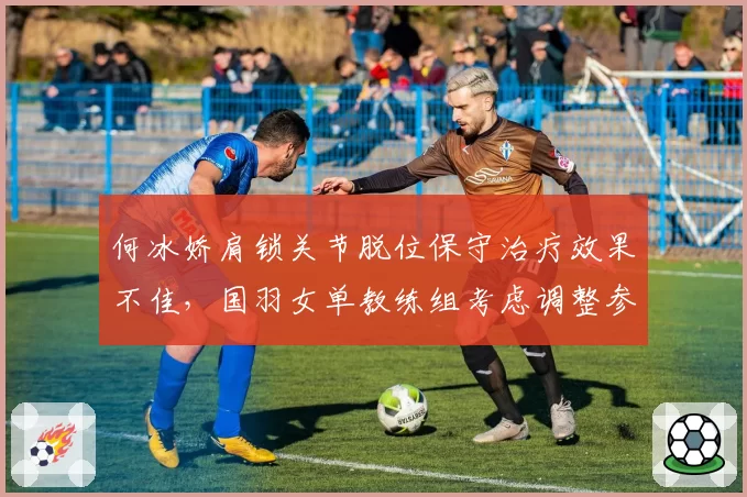 何冰娇肩锁关节脱位保守治疗效果不佳，国羽女单教练组考虑调整参赛计划