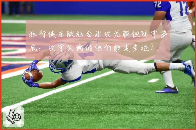 独行侠东欧组合进攻无解但防守垫底,攻守失衡的他们能走多远?