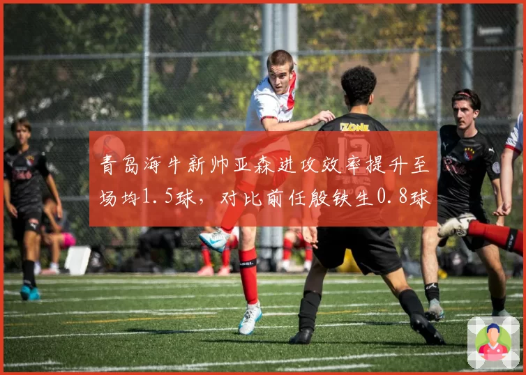 青岛海牛新帅亚森进攻效率提升至场均1.5球，对比前任殷铁生0.8球彻底激活锋线