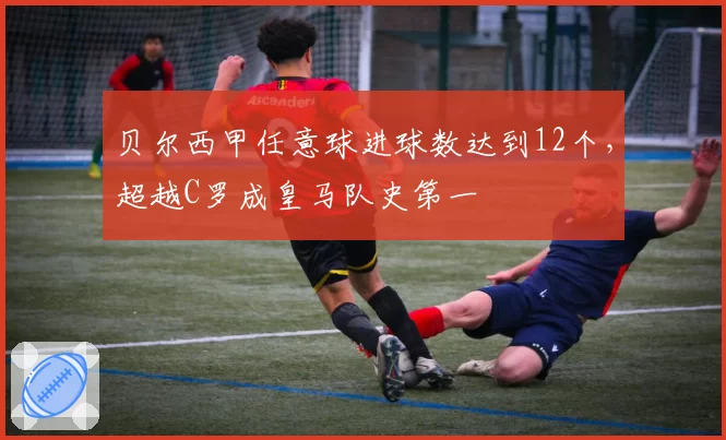 贝尔西甲任意球进球数达到12个,超越C罗成皇马队史第一