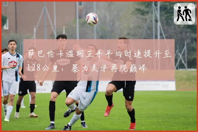 萨巴伦卡温网正手平均时速提升至128公里,暴力美学再现巅峰