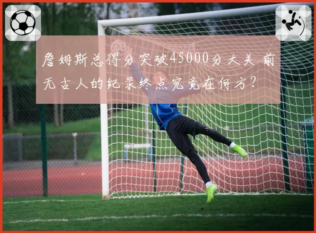 詹姆斯总得分突破45000分大关 前无古人的纪录终点究竟在何方?