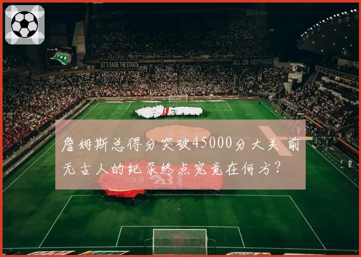 詹姆斯总得分突破45000分大关 前无古人的纪录终点究竟在何方？