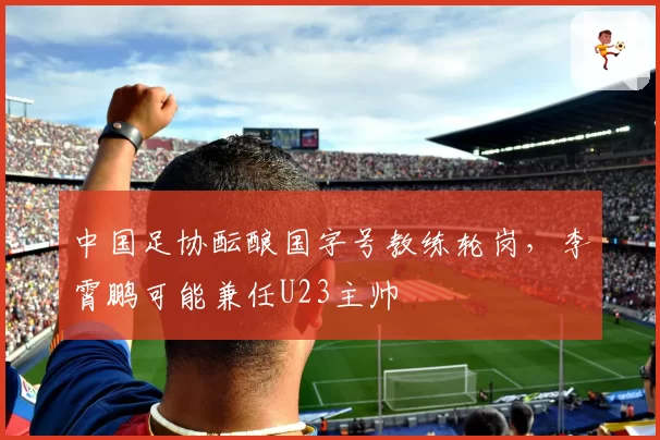 中国足协酝酿国字号教练轮岗,李霄鹏可能兼任U23主帅