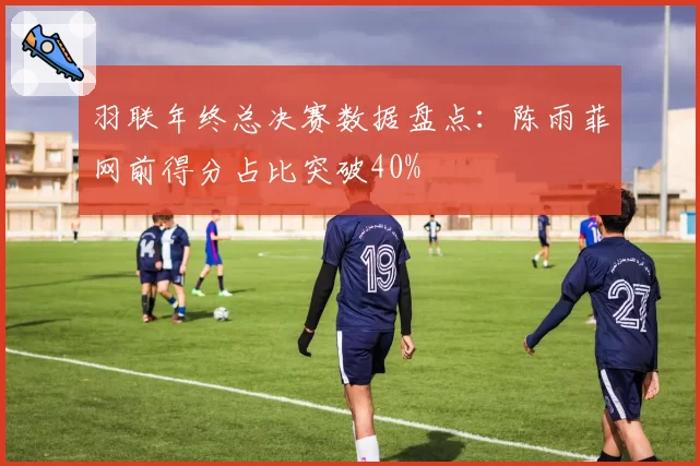 羽联年终总决赛数据盘点：陈雨菲网前得分占比突破40%