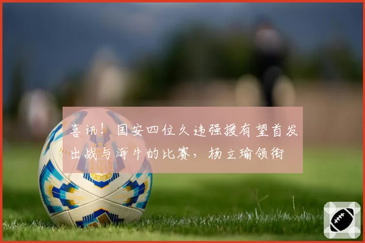喜讯！国安四位久违强援有望首发出战与海牛的比赛，杨立瑜领衔