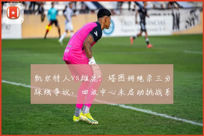 凯尔特人vs雄鹿：塔图姆绝杀三分踩线争议，回放中心未启动挑战系统遭质疑