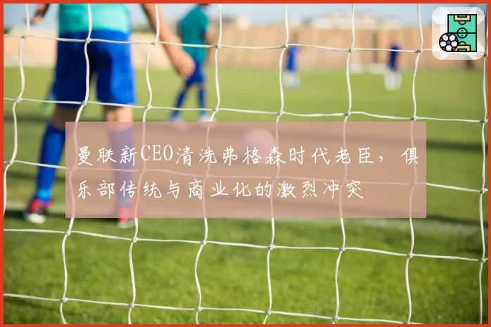 曼联新CEO清洗弗格森时代老臣，俱乐部传统与商业化的激烈冲突