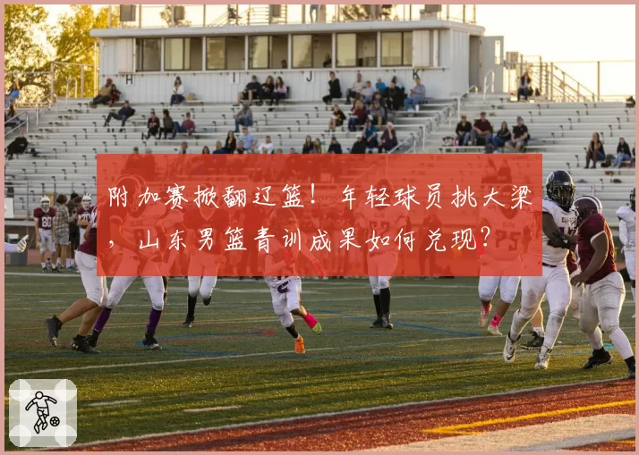 附加赛掀翻辽篮！年轻球员挑大梁，山东男篮青训成果如何兑现？