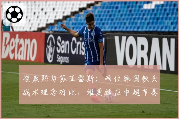 崔康熙与苏亚雷斯:两位韩国教头战术理念对比,谁更适应中超节奏?