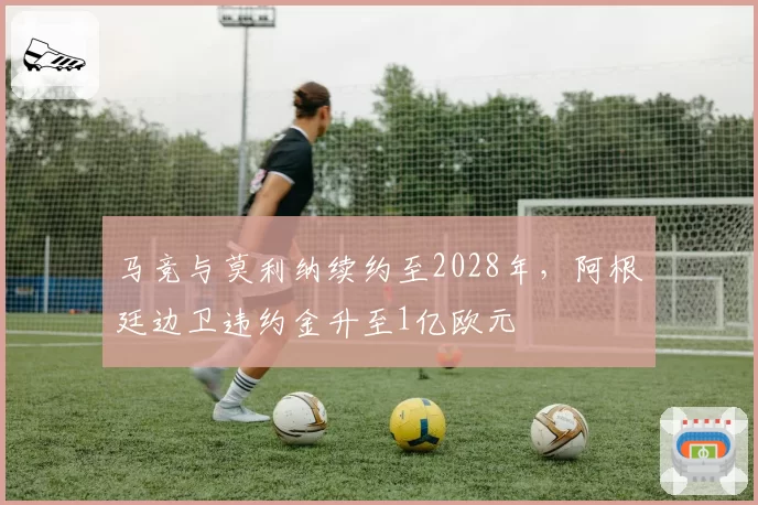 马竞与莫利纳续约至2028年,阿根廷边卫违约金升至1亿欧元