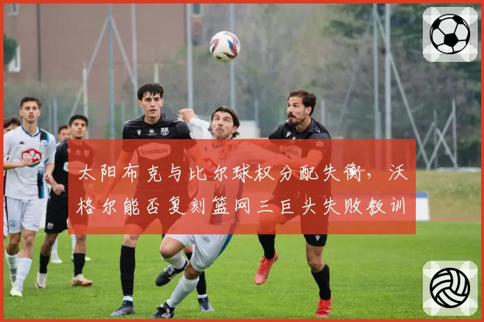 太阳布克与比尔球权分配失衡，沃格尔能否复刻篮网三巨头失败教训？