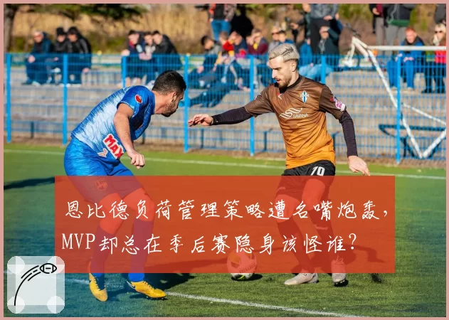 恩比德负荷管理策略遭名嘴炮轰，MVP却总在季后赛隐身该怪谁？