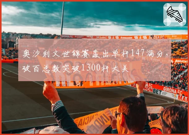 奥沙利文世锦赛轰出单杆147满分,破百总数突破1300杆大关