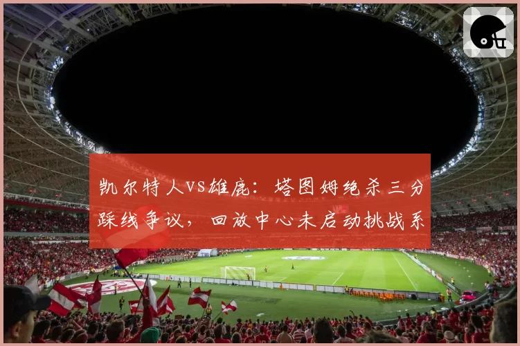 凯尔特人vs雄鹿：塔图姆绝杀三分踩线争议，回放中心未启动挑战系统遭质疑