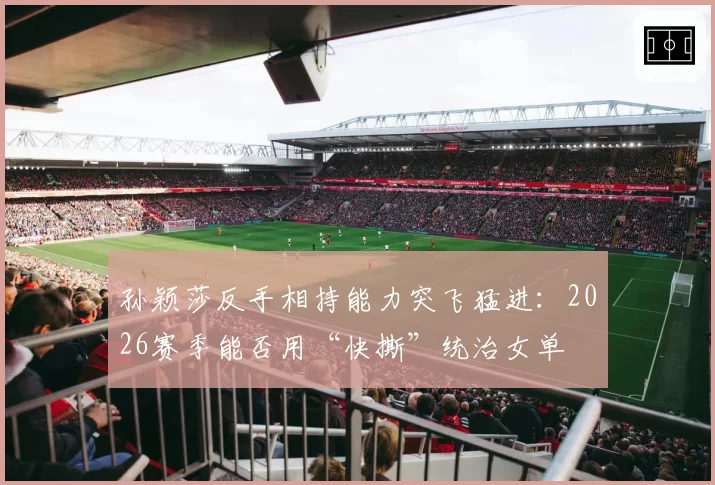 孙颖莎反手相持能力突飞猛进：2026赛季能否用“快撕”统治女单