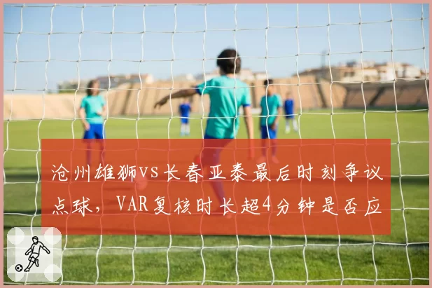 沧州雄狮vs长春亚泰最后时刻争议点球，VAR复核时长超4分钟是否应限制？