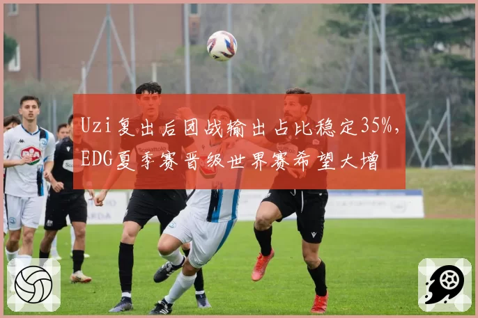 Uzi复出后团战输出占比稳定35%，EDG夏季赛晋级世界赛希望大增