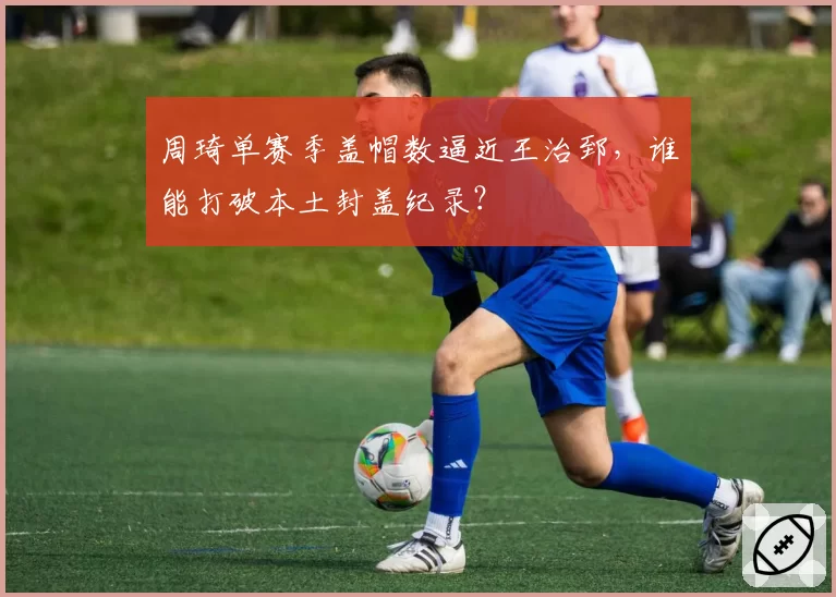周琦单赛季盖帽数逼近王治郅，谁能打破本土封盖纪录？