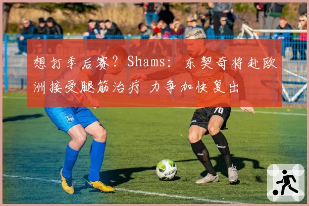 想打季后赛?Shams:东契奇将赴欧洲接受腿筋治疗 力争加快复出