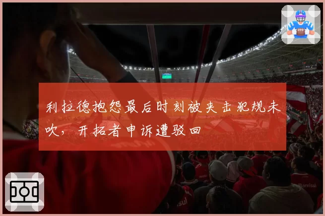 利拉德抱怨最后时刻被夹击犯规未吹，开拓者申诉遭驳回