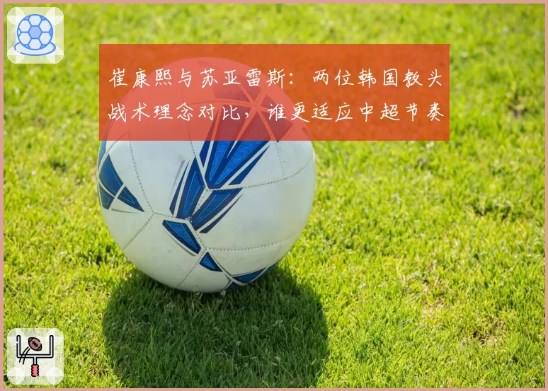 崔康熙与苏亚雷斯:两位韩国教头战术理念对比,谁更适应中超节奏?