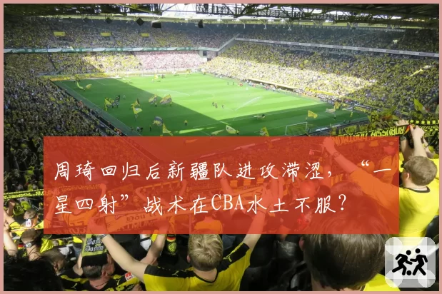 周琦回归后新疆队进攻滞涩,“一星四射”战术在CBA水土不服?