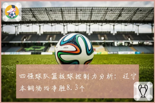 四强球队篮板球控制力分析：辽宁本钢场均净胜8.3个