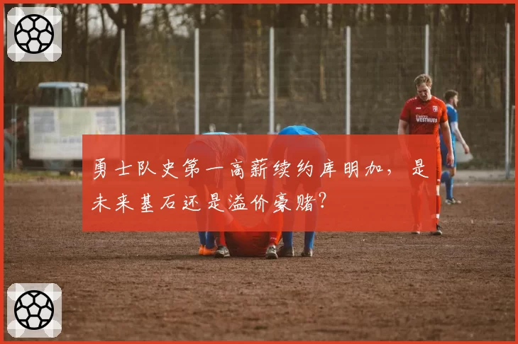 勇士队史第一高薪续约库明加，是未来基石还是溢价豪赌？